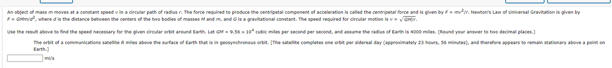 An object of mass m moves at a constant speed v in a circular path of radius r. The force required to produce the centripetal component of acceleration is called the centripetal force and is given by F = mv2/r. Newton's Law of Universal Gravitation is given by
F = GMm/d2, where d is the distance between the centers of the two bodies of masses M and m, and G is a gravitational constant. The speed required for circular motion is v = V GM/r.
Use the result above to find the speed necessary for the given circular orbit around Earth. Let GM = 9.56 x 104 cubic miles per second per second, and assume the radius of Earth is 4000 miles. (Round your answer to two decimal places.)
The orbit of a communications satellite R miles above the surface of Earth that is in geosynchronous orbit. [The satellite completes one orbit per sidereal day (approximately 23 hours, 56 minutes), and therefore appears to remain stationary above a point on
Earth.]
mi/s
