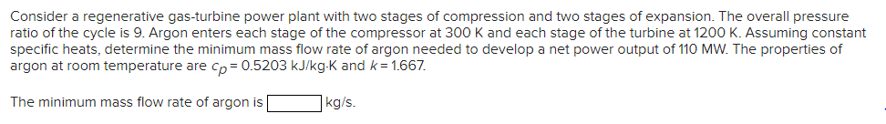 Consider a regenerative gas-turbine power plant with two stages of compression and two stages of expansion. The overall pressure
ratio of the cycle is 9. Argon enters each stage of the compressor at 300 K and each stage of the turbine at 1200 K. Assuming constant
specific heats, determine the minimum mass flow rate of argon needed to develop a net power output of 110 MW. The properties of
argon at room temperature are cp = 0.5203 kJ/kg-K and k = 1.667.
The minimum mass flow rate of argon is
kg/s.