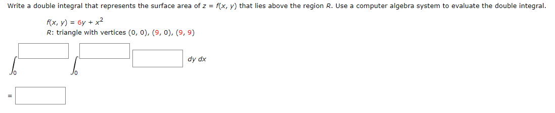 Write a double integral that represents the surface area of z = f(x, y) that lies above the region R. Use a computer algebra system to evaluate the double integral.
f(x, y) = 6y + x²
R: triangle with vertices (0, 0), (9, 0), (9, 9)
dy dx
