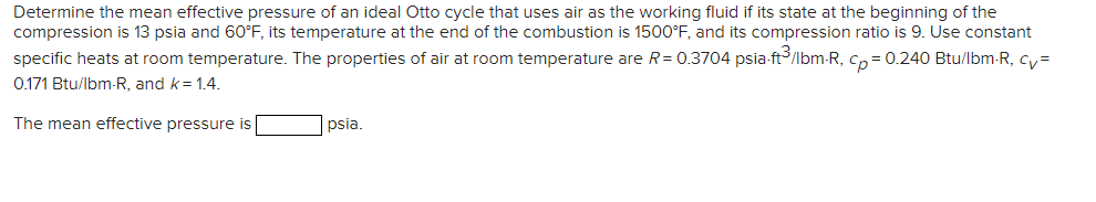 Determine the mean effective pressure of an ideal Otto cycle that uses air as the working fluid if its state at the beginning of the
compression is 13 psia and 60°F, its temperature at the end of the combustion is 1500°F, and its compression ratio is 9. Use constant
specific heats at room temperature. The properties of air at room temperature are R = 0.3704 psia-ft³/lbm-R, cp = 0.240 Btu/lbm-R, cv=
0.171 Btu/lbm-R, and k = 1.4.
The mean effective pressure is
psia.