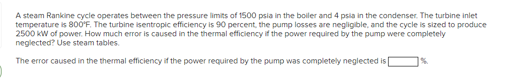 A steam Rankine cycle operates between the pressure limits of 1500 psia in the boiler and 4 psia in the condenser. The turbine inlet
temperature is 800°F. The turbine isentropic efficiency is 90 percent, the pump losses are negligible, and the cycle is sized to produce
2500 kW of power. How much error is caused in the thermal efficiency if the power required by the pump were completely
neglected? Use steam tables.
The error caused in the thermal efficiency if the power required by the pump was completely neglected is
%.