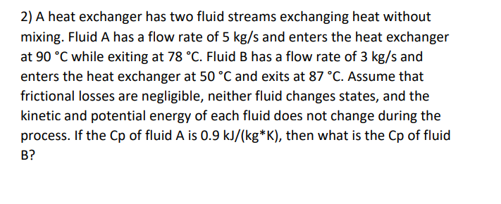 2) A heat exchanger has two fluid streams exchanging heat without
mixing. Fluid A has a flow rate of 5 kg/s and enters the heat exchanger
at 90 °C while exiting at 78 °C. Fluid B has a flow rate of 3 kg/s and
enters the heat exchanger at 50 °C and exits at 87 °C. Assume that
frictional losses are negligible, neither fluid changes states, and the
kinetic and potential energy of each fluid does not change during the
process. If the Cp of fluid A is 0.9 kJ/(kg*K), then what is the Cp of fluid
B?
