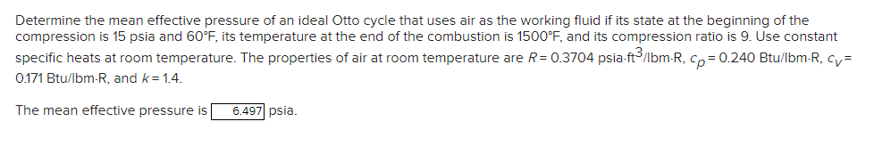 Determine the mean effective pressure of an ideal Otto cycle that uses air as the working fluid if its state at the beginning of the
compression is 15 psia and 60°F, its temperature at the end of the combustion is 1500°F, and its compression ratio is 9. Use constant
specific heats at room temperature. The properties of air at room temperature are R = 0.3704 psia-ft3/lbm-R, cp= 0.240 Btu/lbm-R, cv=
0.171 Btu/lbm-R, and k = 1.4.
The mean effective pressure is
6.497 psia.