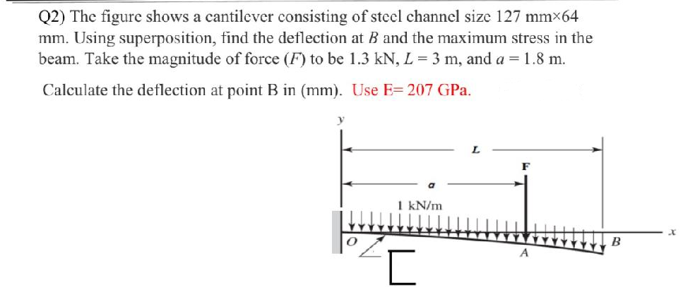 Q2) The figure shows a cantilever consisting of steel channel size 127 mm×64
mm. Using superposition, find the deflection at B and the maximum stress in the
beam. Take the magnitude of force (F) to be 1.3 kN, L = 3 m, and a = 1.8 m.
Calculate the deflection at point B in (mm). Use E= 207 GPa.
F
1 kN/m
B
A
