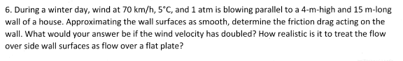 6. During a winter day, wind at 70 km/h, 5°C, and 1 atm is blowing parallel to a 4-m-high and 15 m-long
wall of a house. Approximating the wall surfaces as smooth, determine the friction drag acting on the
wall. What would your answer be if the wind velocity has doubled? How realistic is it to treat the flow
over side wall surfaces as flow over a flat plate?