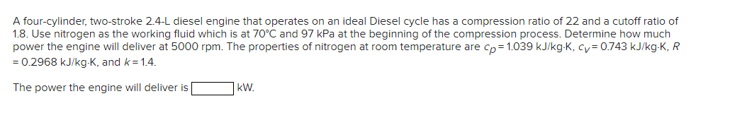 A four-cylinder, two-stroke 2.4-L diesel engine that operates on an ideal Diesel cycle has a compression ratio of 22 and a cutoff ratio of
1.8. Use nitrogen as the working fluid which is at 70°C and 97 kPa at the beginning of the compression process. Determine how much
power the engine will deliver at 5000 rpm. The properties of nitrogen at room temperature are cp=1.039 kJ/kg-K, cy= 0.743 kJ/kg-K, R
= 0.2968 kJ/kg-K, and k = 1.4.
The power the engine will deliver is
kW.