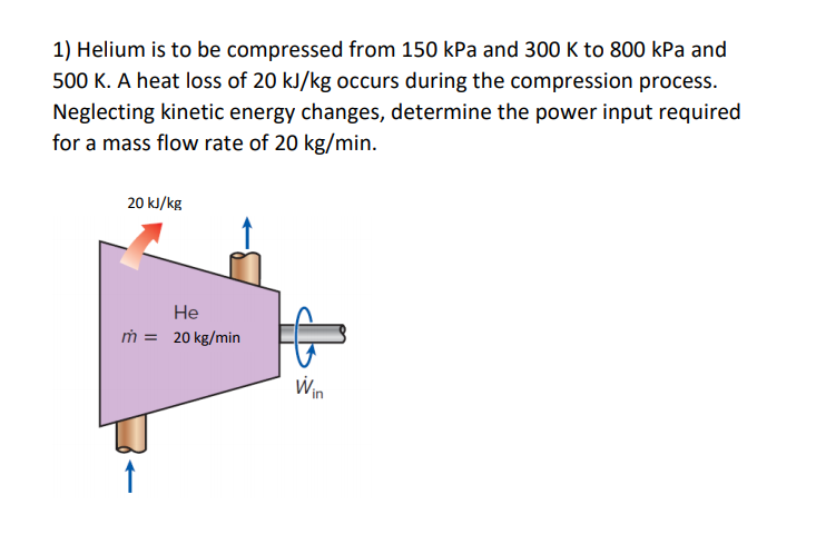 1) Helium is to be compressed from 150 kPa and 300 K to 800 kPa and
500 K. A heat loss of 20 kJ/kg occurs during the compression process.
Neglecting kinetic energy changes, determine the power input required
for a mass flow rate of 20 kg/min.
20 kJ/kg
He
ṁ = 20 kg/min
Win
