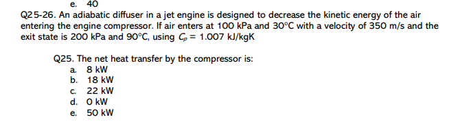 е. 40
Q25-26. An adiabatic diffuser in a jet engine is designed to decrease the kinetic energy of the air
entering the engine compressor. If air enters at 100 kPa and 30°C with a velocity of 350 m/s and the
exit state is 200 kPa and 90°C, using G = 1.007 kJ/kgK
Q25. The net heat transfer by the compressor is:
a. 8 kW
b. 18 kW
c. 22 kW
d. O kW
e.
50 kW
