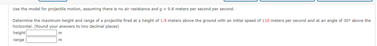 Use the model for projectile motion, assuming there is no air resistance and g = 9.8 meters per second per second.
Determine the maximum height and range of a projectile fired at a height of 1.9 meters above the ground with an initial speed of 110 meters per second and at an angle of 30° above the
horizontal. (Round your answers to two decimal places)
height
range
