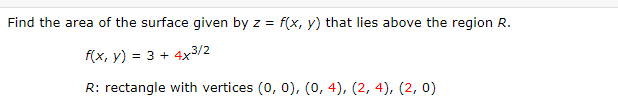 Find the area of the surface given by z = f(x, y) that lies above the region R.
f(x, y) = 3 + 4x3/2
R: rectangle with vertices (0, 0), (0, 4), (2, 4), (2, 0)
