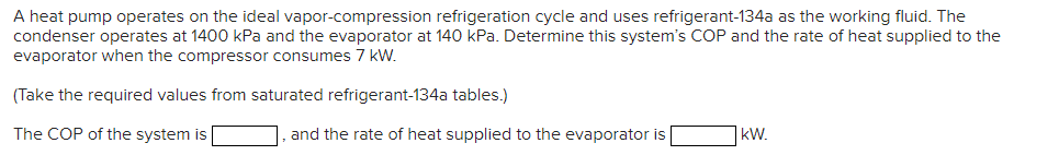 A heat pump operates on the ideal vapor-compression refrigeration cycle and uses refrigerant-134a as the working fluid. The
condenser operates at 1400 kPa and the evaporator at 140 kPa. Determine this system's COP and the rate of heat supplied to the
evaporator when the compressor consumes 7 kW.
(Take the required values from saturated refrigerant-134a tables.)
The COP of the system is
and the rate of heat supplied to the evaporator is
KW.