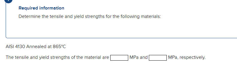 Required information
Determine the tensile and yield strengths for the following materials:
AISI 4130 Annealed at 865°C
The tensile and yield strengths of the material are
MPa and
|MPa, respectively.
