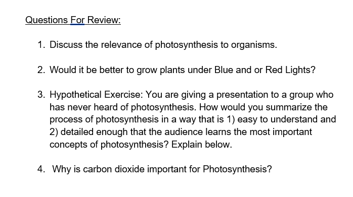 Questions For Review:
1. Discuss the relevance of photosynthesis to organisms.
2. Would it be better to grow plants under Blue and or Red Lights?
3. Hypothetical Exercise: You are giving a presentation to a group who
has never heard of photosynthesis. How would you summarize the
process of photosynthesis in a way that is 1) easy to understand and
2) detailed enough that the audience learns the most important
concepts of photosynthesis? Explain below.
4. Why is carbon dioxide important for Photosynthesis?
