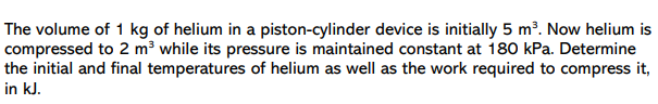 The volume of 1 kg of helium in a piston-cylinder device is initially 5 m³. Now helium is
compressed to 2 m³ while its pressure is maintained constant at 180 kPa. Determine
the initial and final temperatures of helium as well as the work required to compress it,
in kJ.
