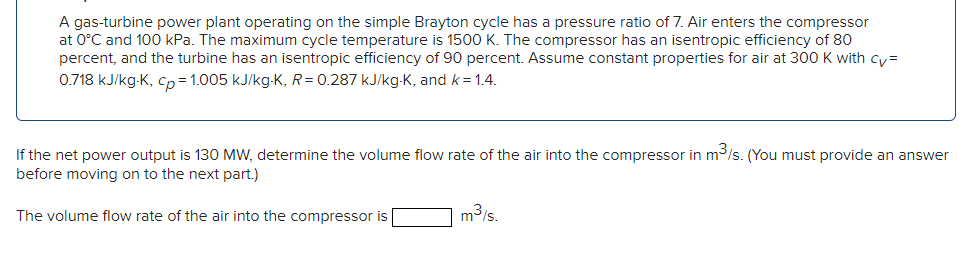 A gas-turbine power plant operating on the simple Brayton cycle has a pressure ratio of 7. Air enters the compressor
at 0°C and 100 kPa. The maximum cycle temperature is 1500 K. The compressor has an isentropic efficiency of 80
percent, and the turbine has an isentropic efficiency of 90 percent. Assume constant properties for air at 300 K with cy=
0.718 kJ/kg-K, cp=1.005 kJ/kg-K, R= 0.287 kJ/kg-K, and k = 1.4.
If the net power output is 130 MW, determine the volume flow rate of the air into the compressor in m³/s. (You must provide an answer
before moving on to the next part.)
The volume flow rate of the air into the compressor is
m³/s.