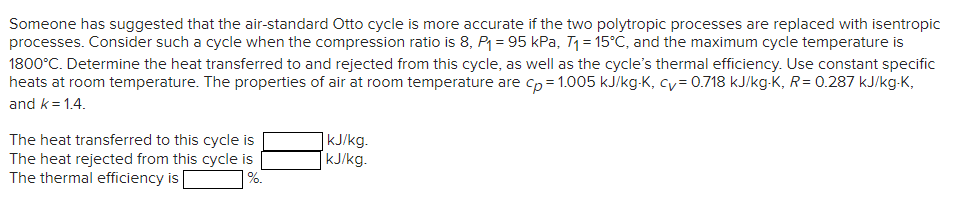 Someone has suggested that the air-standard Otto cycle is more accurate if the two polytropic processes are replaced with isentropic
processes. Consider such a cycle when the compression ratio is 8, P₁ = 95 kPa, T₁ = 15°C, and the maximum cycle temperature is
1800°C. Determine the heat transferred to and rejected from this cycle, as well as the cycle's thermal efficiency. Use constant specific
heats at room temperature. The properties of air at room temperature are cp=1.005 kJ/kg-K, cy= 0.718 kJ/kg-K, R = 0.287 kJ/kg-K,
and k=1.4.
The heat transferred to this cycle is
The heat rejected from this cycle is
The thermal efficiency is
%.
kJ/kg.
kJ/kg.