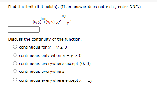 Find the limit (if it exists). (If an answer does not exist, enter DNE.)
ху
lim
(x, y) -(9, 9) x2
Discuss the continuity of the function.
O continuous for x - y 20
continuous only when x - y > 0
continuous everywhere except (0, 0)
continuous everywhere
continuous everywhere except x = ty
