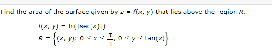 Find the area of the surface given by z = f(x, y) that lies above the region R.
f(x, y) = In(Isec(x)l)
R = {(x, y): 0 s xs, 0 sys tan(x)
stan(x)}
3
