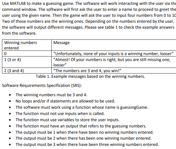 Use MATLAB to make a guessing game. The software will work interacting with the user via the
command window. The software will first ask the user to enter a name to proceed to greet the
user using the given name. Then the game will ask the user to input four numbers from 0 to 10
Two of those numbers are the winning ones. Depending on the numbers entered by the user,
the software will output different messages. Please see table 1 to check the example answers
from the software.
Winning numbers
entered
0
1 (3 or 4)
2 (3 and 4)
Message
"Unfortunately, none of your inputs is a winning number, looser"
"Almost! Of your numbers is right, but you are still missing one,
looser"
"The numbers are 3 and 4, you win!"
Table 1. Example messages based on the winning numbers.
Software Requirements Specification (SRS):
The winning numbers must be 3 and 4.
No loops and/or if statements are allowed to be used.
•
• The software must work using a function whose name is guessingGame.
The function must not use inputs when is called.
• The function must use variables to store the user inputs.
• The function must have an output that refers to the guessing numbers.
•
The output must be 1 when there have been no winning numbers entered.
The output must be 2 when there has been one winning number entered.
The output must be 3 when there have been three winning numbers entered.