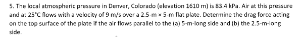 5. The local atmospheric pressure in Denver, Colorado (elevation 1610 m) is 83.4 kPa. Air at this pressure
and at 25°C flows with a velocity of 9 m/s over a 2.5-m x 5-m flat plate. Determine the drag force acting
on the top surface of the plate if the air flows parallel to the (a) 5-m-long side and (b) the 2.5-m-long
side.