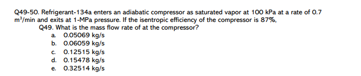 Q49-50. Refrigerant-134a enters an adiabatic compressor as saturated vapor at 100 kPa at a rate of 0.7
m/min and exits at 1-MPa pressure. If the isentropic efficiency of the compressor is 87%,
Q49. What is the mass flow rate of at the compressor?
a. 0.05069 kg/s
b. 0.06059 kg/s
c. 0.12515 kg/s
d. 0.15478 kg/s
e. 0.32514 kg/s
