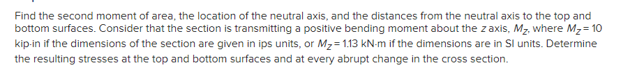 Find the second moment of area, the location of the neutral axis, and the distances from the neutral axis to the top and
bottom surfaces. Consider that the section is transmitting a positive bending moment about the zaxis, Mz, where Mz= 10
kip-in if the dimensions of the section are given in ips units, or Mz= 1.13 kN-m if the dimensions are in Sl units. Determine
the resulting stresses at the top and bottom surfaces and at every abrupt change in the cross section.
