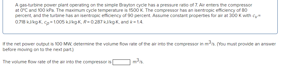 A gas-turbine power plant operating on the simple Brayton cycle has a pressure ratio of 7. Air enters the compressor
at 0°C and 100 kPa. The maximum cycle temperature is 1500 K. The compressor has an isentropic efficiency of 80
percent, and the turbine has an isentropic efficiency of 90 percent. Assume constant properties for air at 300 K with cy=
0.718 kJ/kg-K, cp=1.005 kJ/kg-K, R= 0.287 kJ/kg-K, and k = 1.4.
If the net power output is 100 MW, determine the volume flow rate of the air into the compressor in m³/s. (You must provide an answer
before moving on to the next part.)
The volume flow rate of the air into the compressor is
m³/s.