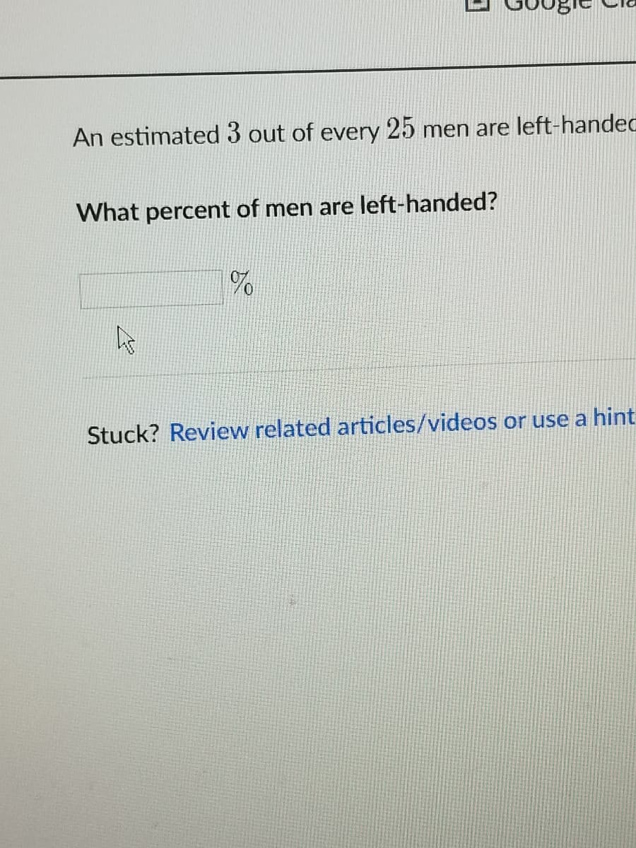 An estimated 3 out of every 25 men are left-handec
What percent of men are left-handed?
As
Stuck? Review related articles/videos or use a hint
