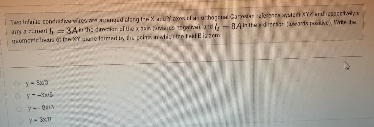 Two infinite conductive wires are arranged along the X and Y axes of an orthogonal Cartesian reference system XYZ and respectively c
arry a current /,
geometric locus of the XY plane formed by the points in which the field B is zero.
3A in the direction of the x axis (towards negative), and , = 8A in the y direction (towards positive). Write the
y = 8x/3
y = -3x/8
y = -8x/3
O y = 3x/8
