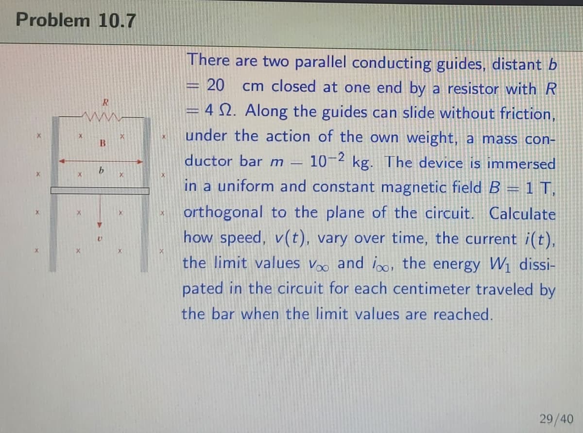 Problem 10.7
There are two parallel conducting guides, distant b
20
cm closed at one end by a resistor with R
= 4 N. Along the guides can slide without friction,
under the action of the own weight, a mass con-
ductor bar m
10-2 kg. The device is immersed
in a uniform and constant magnetic field B = 1 T,
orthogonal to the plane of the circuit. Calculate
how speed, v(t), vary over time, the current i(t),
the limit values v and i, the energy W1 dissi-
pated in the circuit for each centimeter traveled by
the bar when the limit values are reached.
29/40
