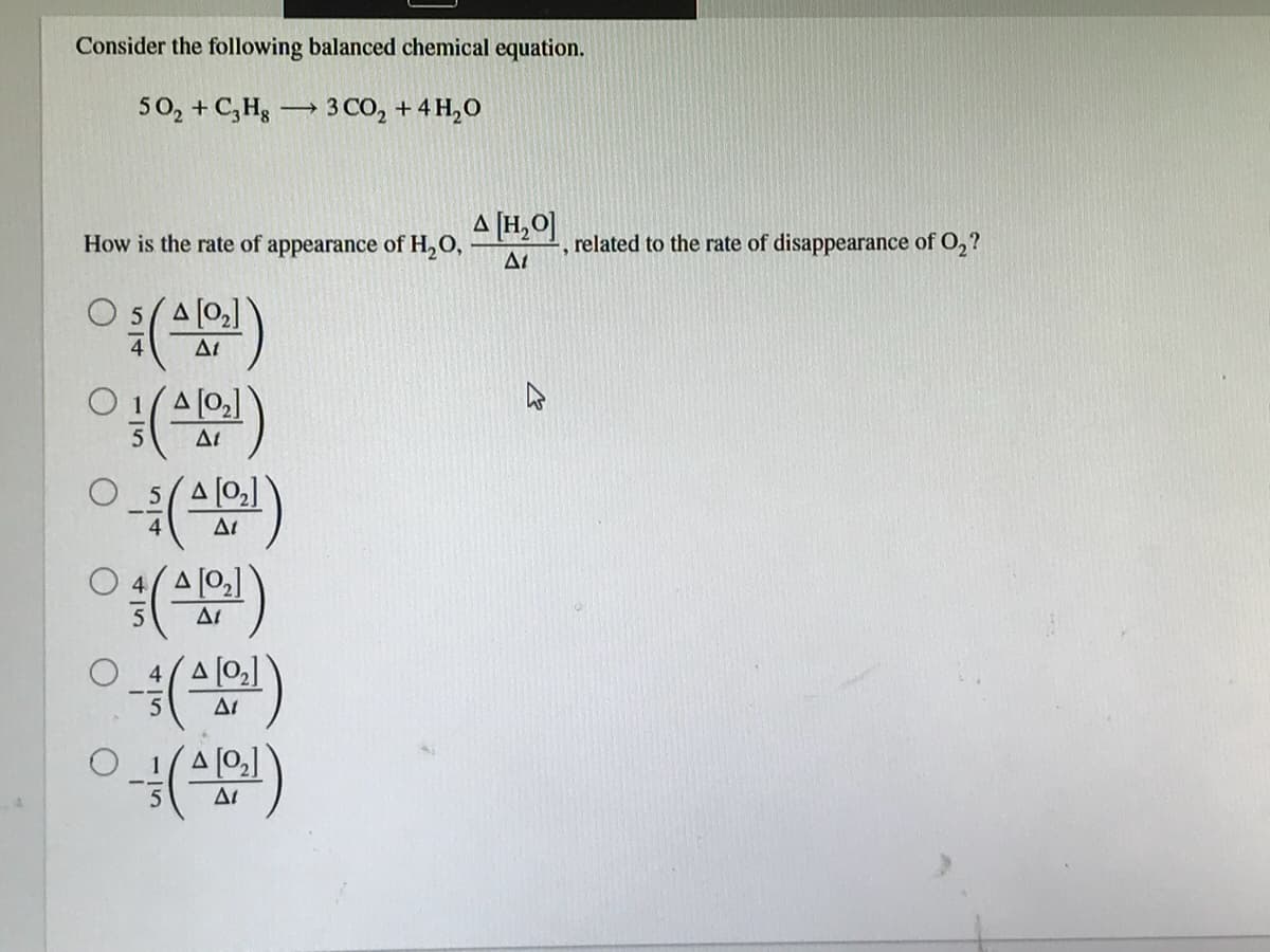 Consider the following balanced chemical equation.
50, + C,Hg
3 CO, + 4 H,0
-
A [H,O]
related to the rate of disappearance of O2?
How is the rate of appearance of H,O,
O 5(A [0,]
At
O 1(A [0,]
At
At
A [0]
At
A [02]
At
