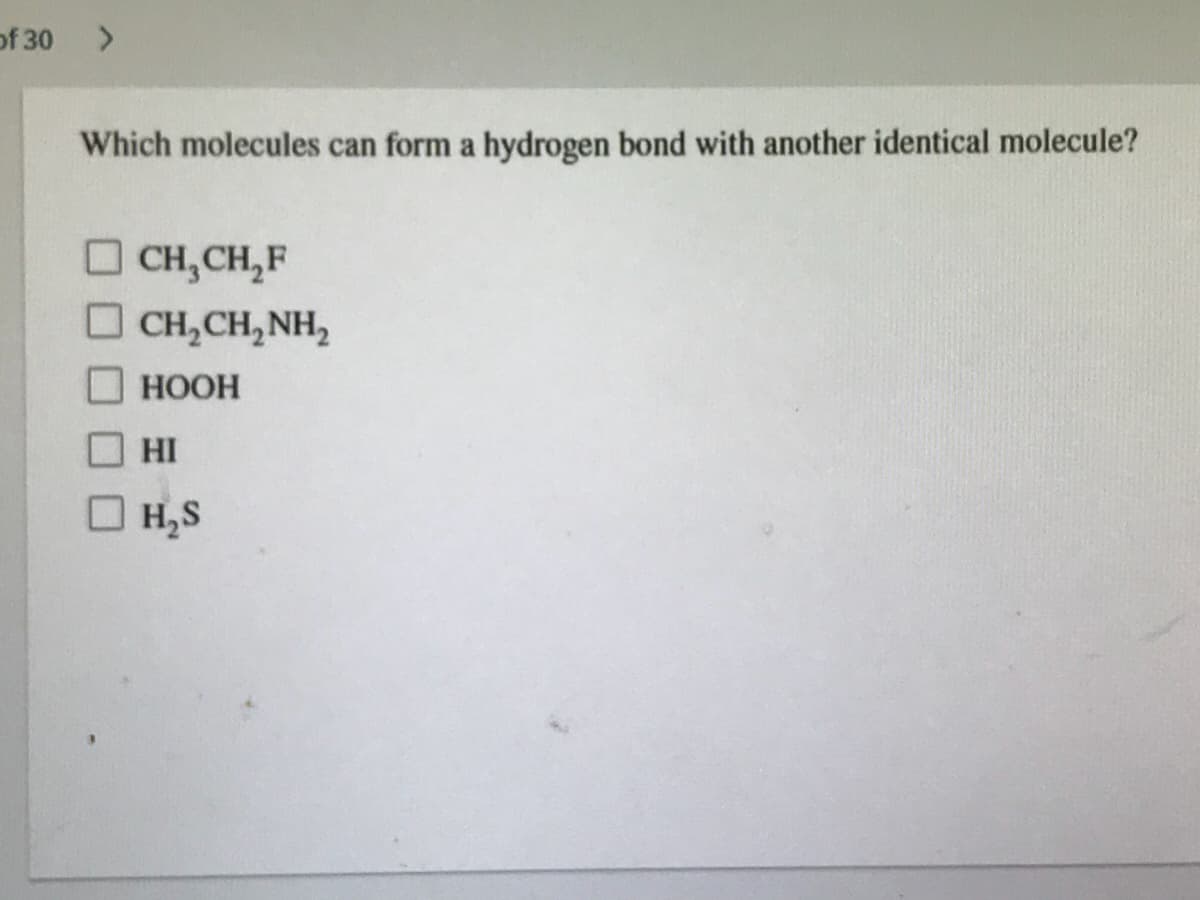 of 30
Which molecules can form a hydrogen bond with another identical molecule?
O CH,CH,F
O CH,CH,NH,
НООН
HI
O H,S
