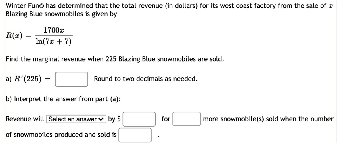 Winter Fun© has determined that the total revenue (in dollars) for its west coast factory from the sale of x
Blazing Blue snowmobiles is given by
1700x
R(x) :
In(7x + 7)
Find the marginal revenue when 225 Blazing Blue snowmobiles are sold.
a) R'(225) =
Round to two decimals as needed.
b) Interpret the answer from part (a):
Revenue will Select an answer ♥ by $
more snowmobile(s) sold when the number
of snowmobiles produced and sold is
for
