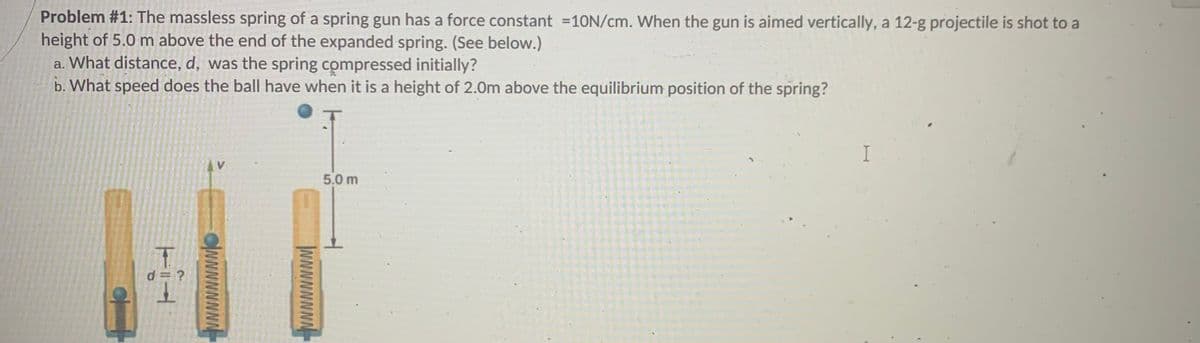 Problem #1: The massless spring of a spring gun has a force constant =10N/cm. When the gun is aimed vertically, a 12-g projectile is shot to a
height of 5.0 m above the end of the expanded spring. (See below.)
a. What distance, d, was the spring compressed initially?
b. What speed does the ball have when it is a height of 2.0m above the equilibrium position of the spring?
I
5.0 m
d = ?
WNNNNNNN
