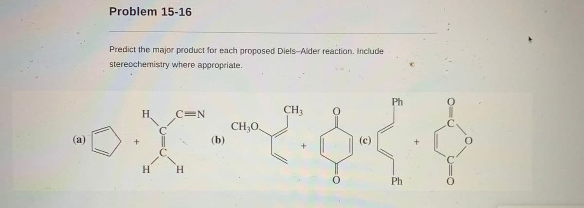 Problem 15-16
Predict the major product for each proposed Diels-Alder reaction. Include
stereochemistry where appropriate.
Ph
H
C=N
CH3
.C
CH;O.
(b)
C
(a)
(c)
C.
H
Ph
