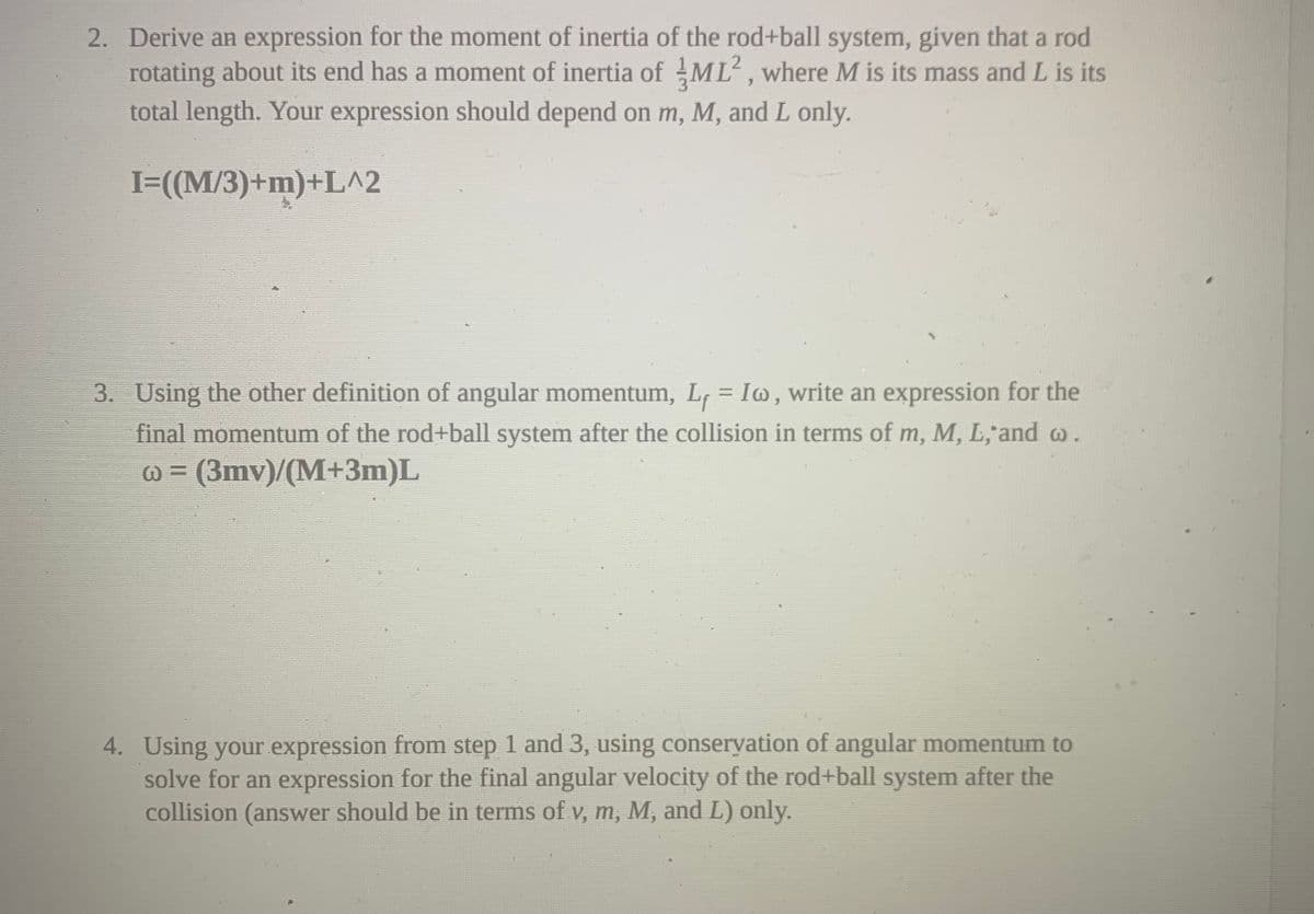 2. Derive an expression for the moment of inertia of the rod+ball system, given that a rod
rotating about its end has a moment of inertia of ML, where M is its mass and L is its
total length. Your expression should depend on m, M, and L only.
I=((M/3)+m)+L^2
3. Using the other definition of angular momentum, L, = Iw, write an expression for the
final momentum of the rod+ball system after the collision in terms of m, M, L,'and w.
@ = (3mv)/(M+3m)L
4. Using your expression from step 1 and 3, using conseryation of angular momentum to
solve for an expression for the final angular velocity of the rod+ball system after the
collision (answer should be in terms of v, m, M, and L) only.
