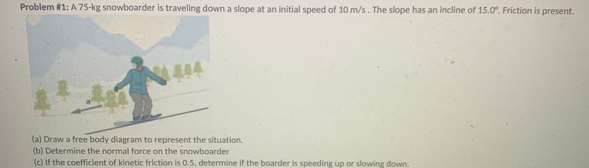 Problem #1: A 75-kg snowboarder is traveling down a slope at an initial speed of 10 m/s. The slope has an incline of 15.0°. Friction is present.
444
(a) Draw a free body diagram to represent the situation.
(b) Determine the normal force on the snowboarder
(c) If the coefficient of kinetic friction is 0.5, determine if the boarder is speeding up or slowing down.
