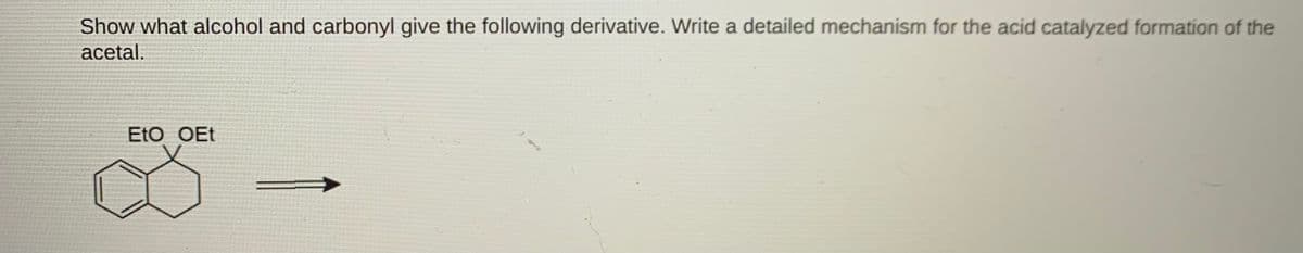 Show what alcohol and carbonyl give the following derivative. Write a detailed mechanism for the acid catalyzed formation of the
acetal.
EtO OEt
