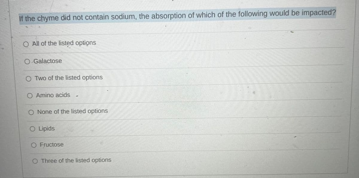 If the chyme did not contain sodium, the absorption of which of the following would be impacted?
O All of the listed options
O-Galactose
O Two of the listed options
O Amino acids
O None of the listed options
O Lipids
-
O Fructose
O Three of the listed options
