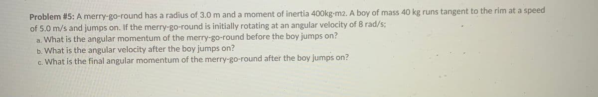 Problem #5: A merry-go-round has a radius of 3.0 m and a moment of inertia 400kg-m2. A boy of mass 40 kg runs tangent to the rim at a speed
of 5.0 m/s and jumps on. If thé merry-go-round is initially rotating at an angular velocity of 8 rad/s;
a. What is the angular momentum of the merry-go-round before the boy jumps on?
b. What is the angular velocity after the boy jumps on?
c. What is the final angular momentum of the merry-go-round after the boy jumps on?
