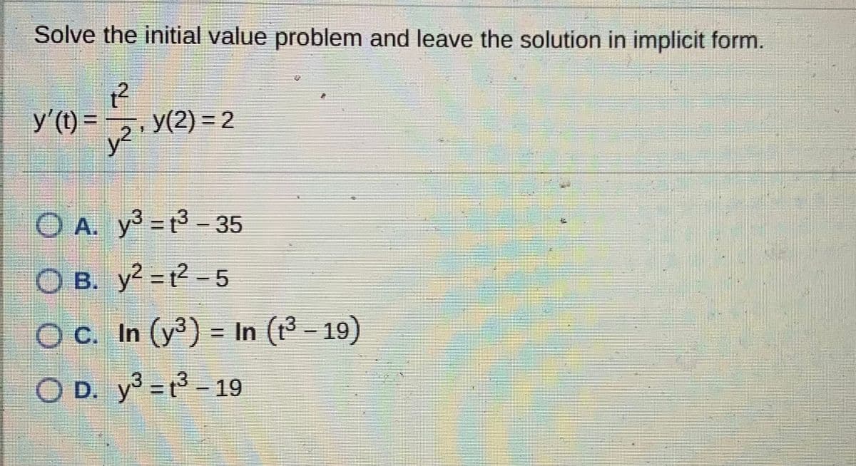 Solve the initial value problem and leave the solution in implicit form.
y'(t) = ,, y(2) =2
y2
O A. y3 = t3 - 35
%3D
O B. y2 = t2 - 5
OC. In (y3
) = In (t3- 19)
O D.
y3 = t3 - 19
