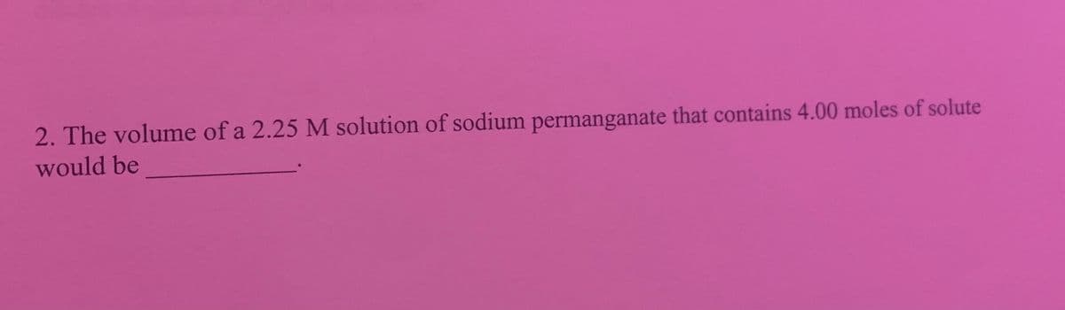 2. The volume of a 2.25 M solution of sodium permanganate that contains 4.00 moles of solute
would be
