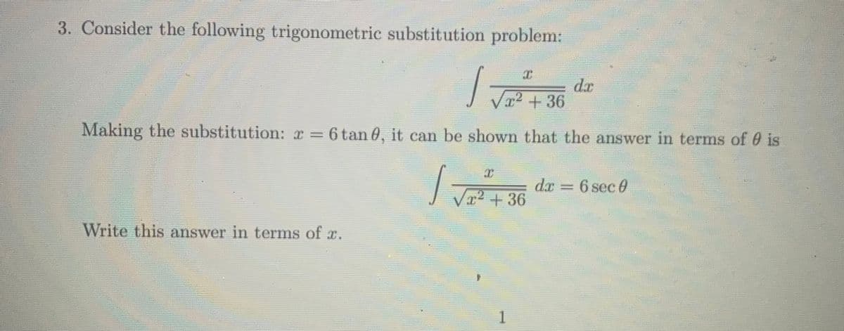 3. Consider the following trigonometric substitution problem:
dr
x2+36
Making the substitution: x = 6 tan 0, it can be shown that the answer in terms of 0 is
dx = 6 sec 0
V2 +36
Write this answer in terms of x.
