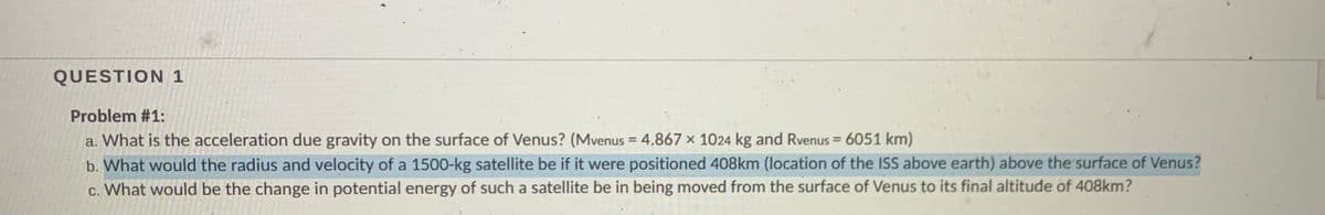 QUESTION 1
Problem #1:
a. What is the acceleration due gravity on the surface of Venus? (Mvenus = 4.867 x 1024 kg and Rvenus = 6051 km)
b. What would the radius and velocity of a 1500-kg satellite be if it were positioned 408km (location of the ISS above earth) above the surface of Venus?
%3D
%3D
c. What would be the change in potential energy of such a satellite be in being moved from the surface of Venus to its final altitude of 408km?

