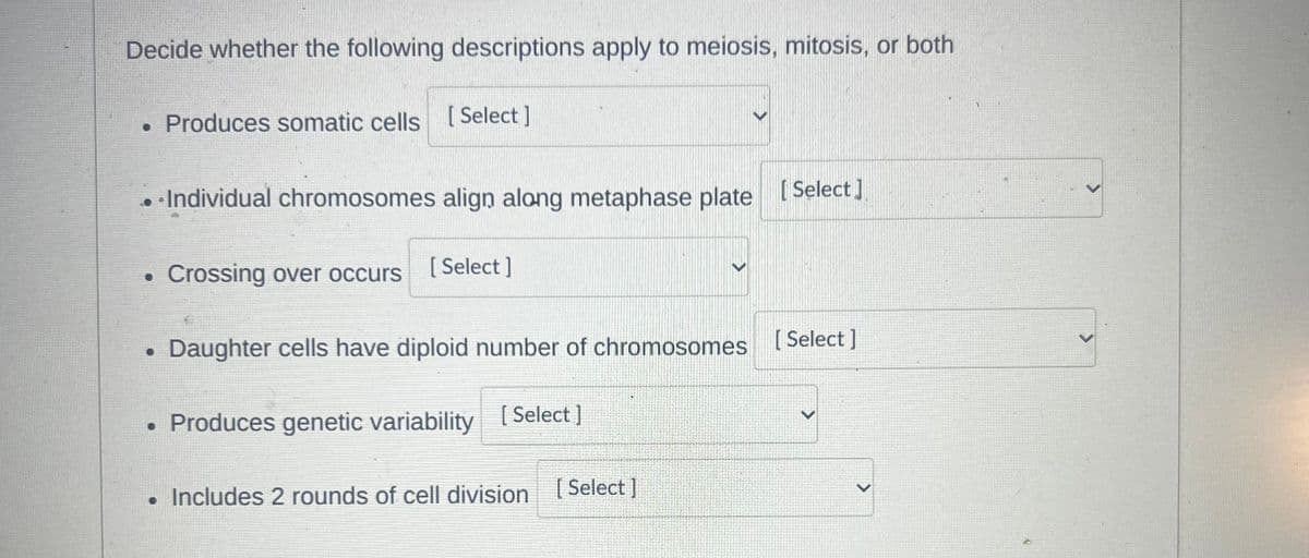 Decide whether the following descriptions apply to meiosis, mitosis, or both
• Produces somatic cells [Select]
. Individual chromosomes align along metaphase plate [Select]
0
Crossing over occurs
[Select]
>
Daughter cells have diploid number of chromosomes
Produces genetic variability [Select ]
• Includes 2 rounds of cell division [Select ]
>
[Select]