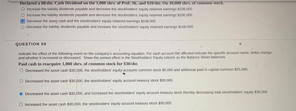 Declared a $8/shr. Cash Dividend on the 1,000 shrs. of Pref. Sk. and $10/shr. On 10,000 shrs. of common stock.
O Increase the liability dividends payable and decrease the stockholders' equity retained earnings $108,000
O Increase the liability dividends payable and decrease the stockholders' equity retained earnings $100,000
Decrease the asset cash and the stockholders' equity retained earnings $108,000
Decrease the liability dividends payable and Increase the stockholders' equity retained earnings $108,000
QUESTION 50
Indicate the effect of the following event on the company's accounting equation. For each account title affected indicate the specific account name, dollar change,
and whether it increased or decreased. Show the correct effect in the Stockholders' Equity column so the Balance Sheet balances.
Paid cash to reacquire 1,000 shrs. of common stock for $30/shr.
O Decreased the asset cash $30,000, the stockholders' equity accounts common stock $5,000 and additional paid in capital-common $25,000.
O Decreased the asset cash $30,000, the stockholders' equity account treasury stock $30,000.
Decreased the asset cash $30,000, and increased the stockholders' equity account treasury stock thereby decreasing total stockholders' equity $30,000.
O Increased the asset cash $30,000, the stockholders' equity account treasury stock $30,000.
