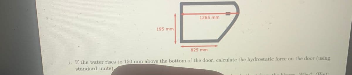 1265 mm
195 mm
825 mm
1. If the water rises to 150 mm above the bottom of the door, calculate the hydrostatic force on the door (using
standard units),
Why? (Hint:
