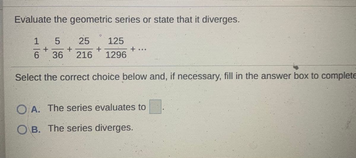 Evaluate the geometric series or state that it diverges.
1 5
25
125
6.
36
216 1296
Select the correct choice below and, if necessary, fill in the answer box to complete
O A. The series evaluates to
O B. The series diverges.
