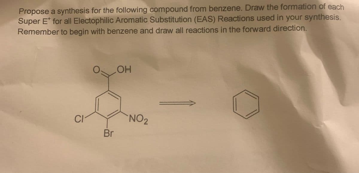 Propose a synthesis for the following compound from benzene. Draw the formation of each
Super E* for all Electophilic Aromatic Substitution (EAS) Reactions used in your synthesis.
Remember to begin with benzene and draw all reactions in the forward direction.
OH
CI
NO2
Br
