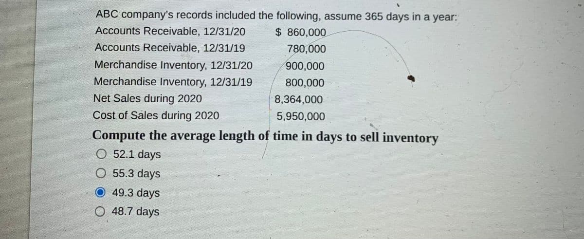 ABC company's records included the following, assume 365 days in a year:
Accounts Receivable, 12/31/20
$ 860,000
Accounts Receivable, 12/31/19
780,000
Merchandise Inventory, 12/31/20
900,000
Merchandise Inventory, 12/31/19
800,000
Net Sales during 2020
8,364,000
Cost of Saless during 2020
5,950,000
Compute the average length of time in days to sell inventory
O 52.1 days
55.3 days
49.3 days
O 48.7 days
